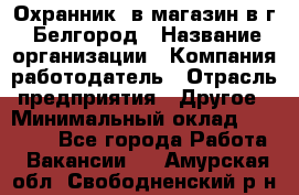 Охранник. в магазин в г. Белгород › Название организации ­ Компания-работодатель › Отрасль предприятия ­ Другое › Минимальный оклад ­ 11 000 - Все города Работа » Вакансии   . Амурская обл.,Свободненский р-н